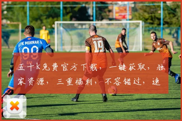 五十k免费官方下载，一键获取，独家资源，三重福利，不容错过，速来下载