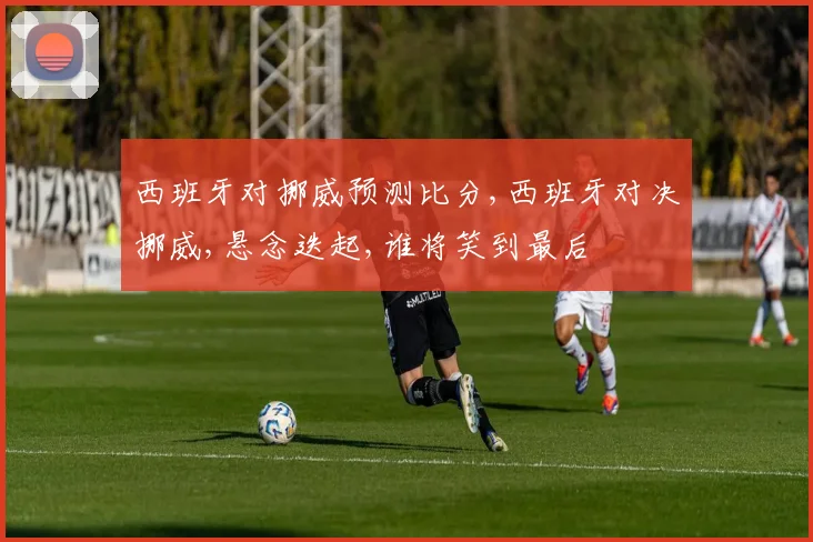 西班牙对挪威预测比分,西班牙对决挪威,悬念迭起,谁将笑到最后