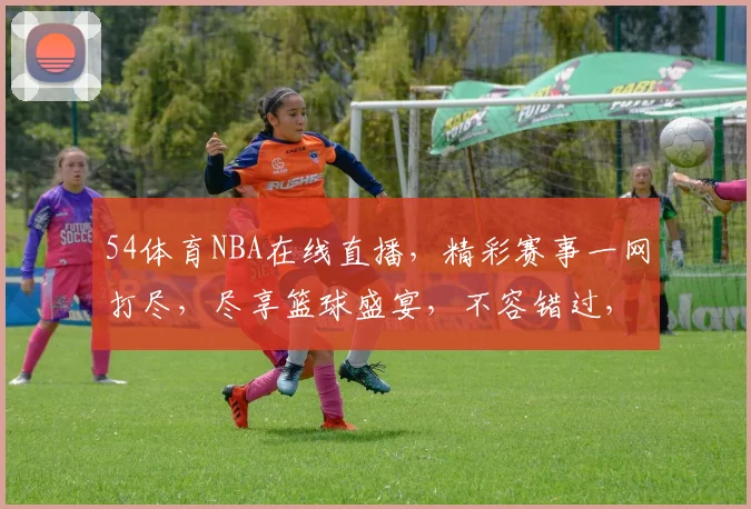 54体育NBA在线直播，精彩赛事一网打尽，尽享篮球盛宴，不容错过，速来观看