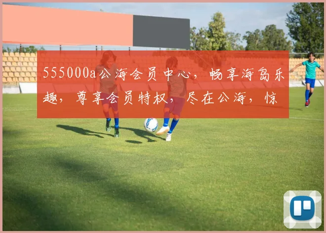 555000a公海会员中心，畅享海岛乐趣，尊享会员特权，尽在公海，惊喜不断，不容错过